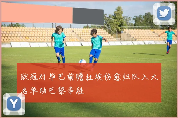 欧冠对毕巴前瞻杜埃伤愈归队入大名单助巴黎争胜