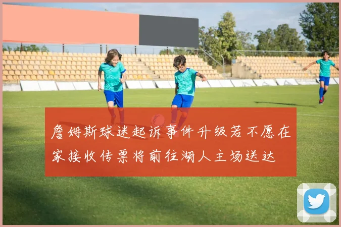 詹姆斯球迷起诉事件升级若不愿在家接收传票将前往湖人主场送达