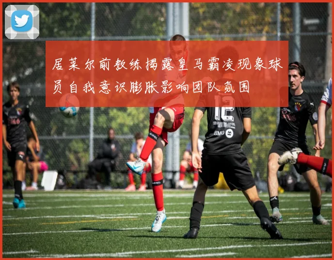居莱尔前教练揭露皇马霸凌现象球员自我意识膨胀影响团队氛围