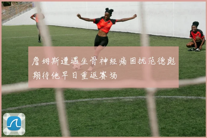 詹姆斯遭遇坐骨神经痛困扰范德彪期待他早日重返赛场