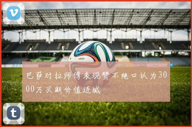 巴萨对拉师傅表现赞不绝口认为3000万买断价值连城