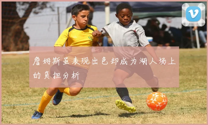詹姆斯虽表现出色却成为湖人场上的负担分析