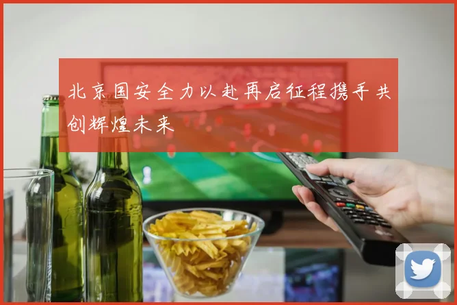北京国安全力以赴再启征程携手共创辉煌未来
