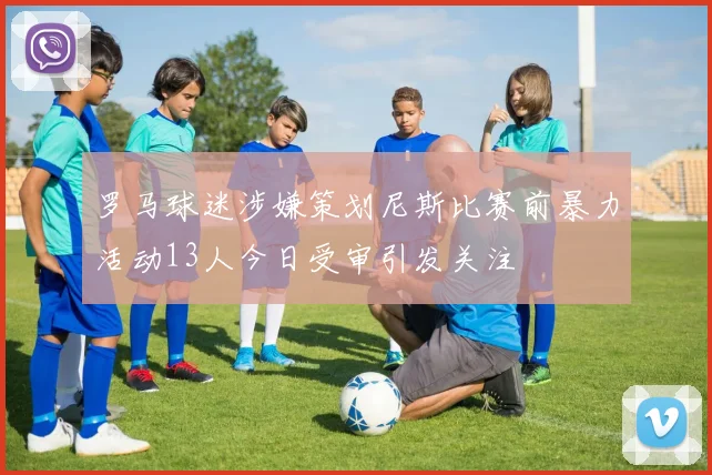 罗马球迷涉嫌策划尼斯比赛前暴力活动13人今日受审引发关注