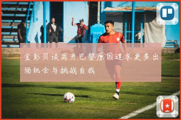 金彭贝谈离开巴黎原因追求更多出场机会与挑战自我