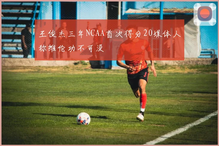 王俊杰三年NCAA首次得分20媒体人称维伦功不可没