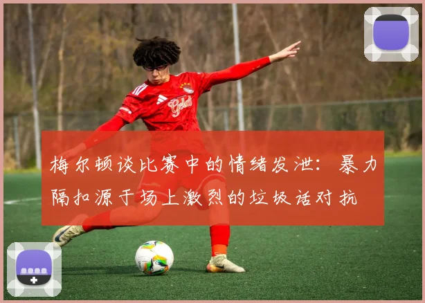 梅尔顿谈比赛中的情绪发泄：暴力隔扣源于场上激烈的垃圾话对抗