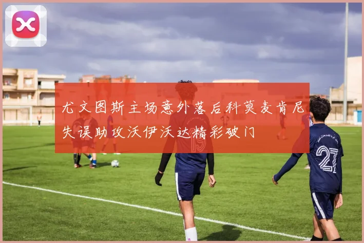 尤文图斯主场意外落后科莫麦肯尼失误助攻沃伊沃达精彩破门