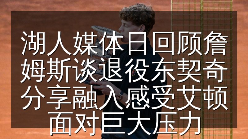 湖人媒体日回顾詹姆斯谈退役东契奇分享融入感受艾顿面对巨大压力